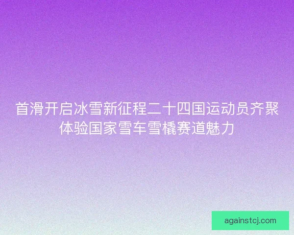 首滑开启冰雪新征程二十四国运动员齐聚体验国家雪车雪橇赛道魅力