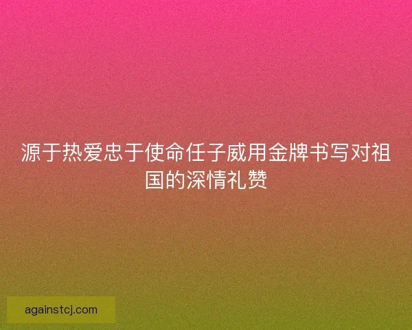 源于热爱忠于使命任子威用金牌书写对祖国的深情礼赞
