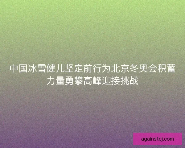 中国冰雪健儿坚定前行为北京冬奥会积蓄力量勇攀高峰迎接挑战