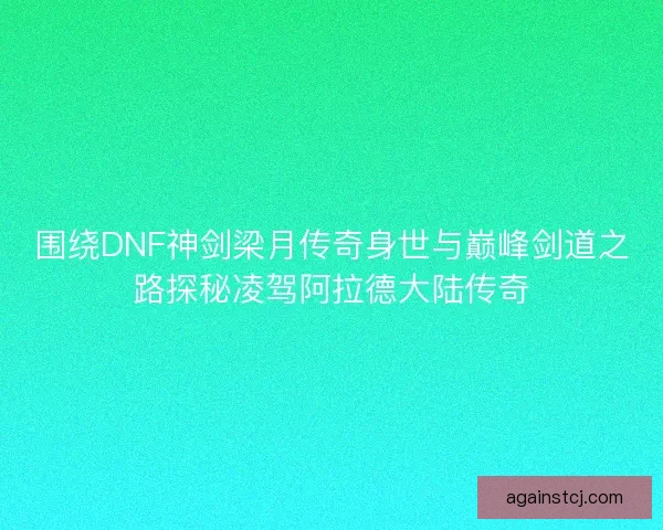 围绕DNF神剑梁月传奇身世与巅峰剑道之路探秘凌驾阿拉德大陆传奇